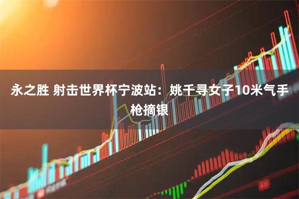 永之胜 射击世界杯宁波站：姚千寻女子10米气手枪摘银