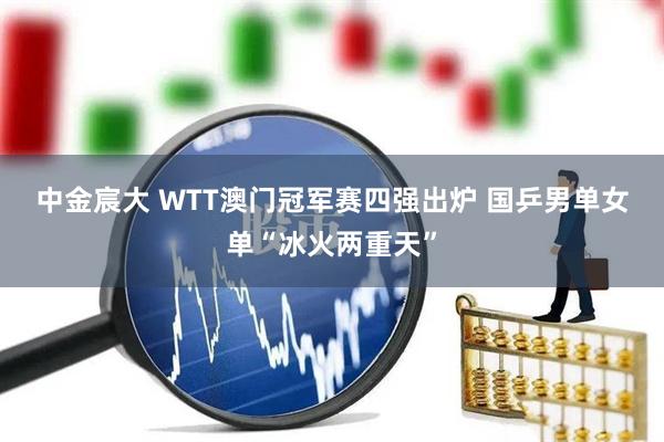中金宸大 WTT澳门冠军赛四强出炉&#32;国乒男单女单“冰火两重天”