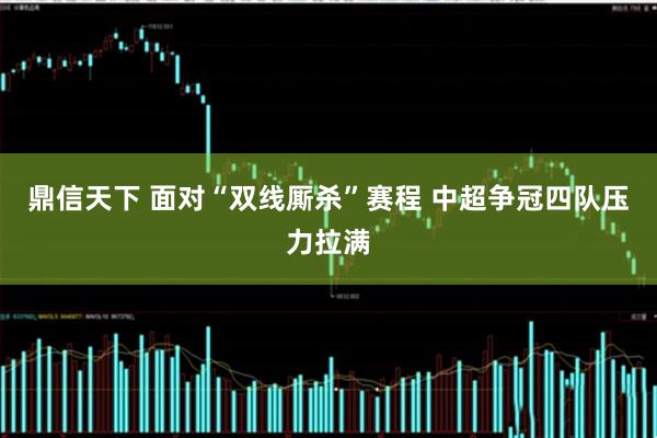 鼎信天下 面对“双线厮杀”赛程 中超争冠四队压力拉满