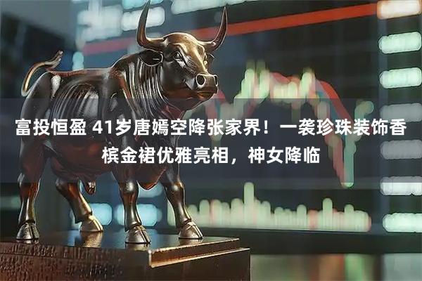 富投恒盈 41岁唐嫣空降张家界！一袭珍珠装饰香槟金裙优雅亮相，神女降临