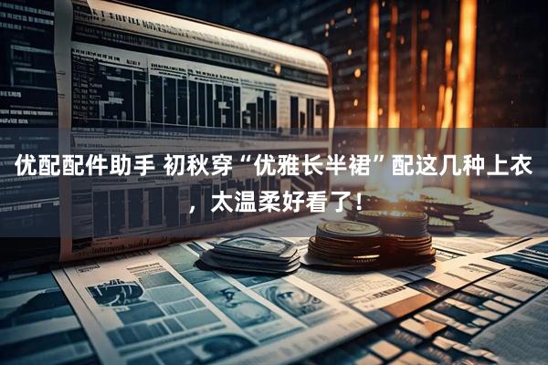 优配配件助手 初秋穿“优雅长半裙”配这几种上衣，太温柔好看了！