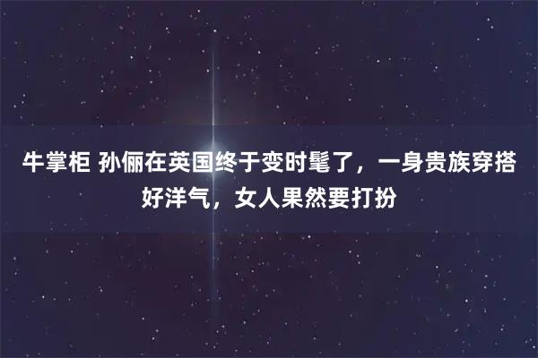 牛掌柜 孙俪在英国终于变时髦了，一身贵族穿搭好洋气，女人果然要打扮