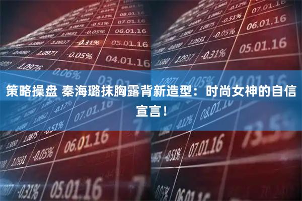 策略操盘 秦海璐抹胸露背新造型：时尚女神的自信宣言！