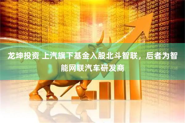 龙坤投资 上汽旗下基金入股北斗智联，后者为智能网联汽车研发商
