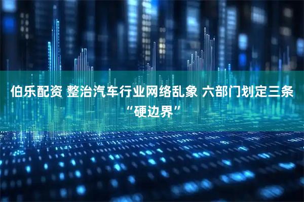 伯乐配资 整治汽车行业网络乱象 六部门划定三条“硬边界”