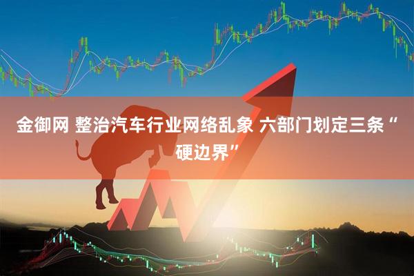 金御网 整治汽车行业网络乱象 六部门划定三条“硬边界”