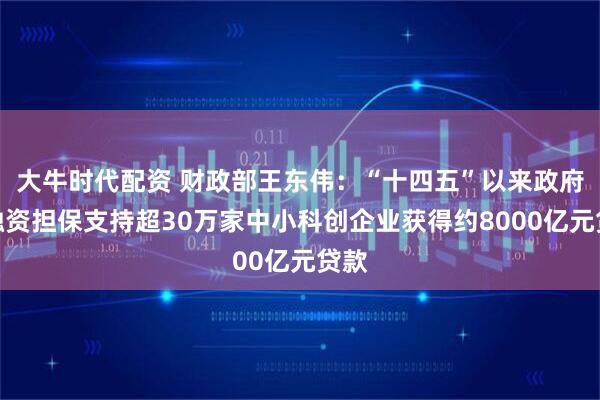 大牛时代配资 财政部王东伟：“十四五”以来政府性融资担保支持超30万家中小科创企业获得约8000亿元贷款