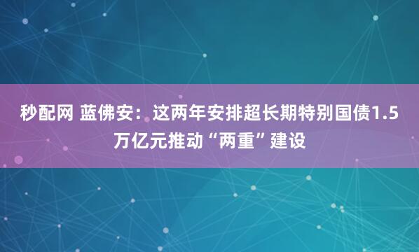 秒配网 蓝佛安：这两年安排超长期特别国债1.5万亿元推动“两重”建设