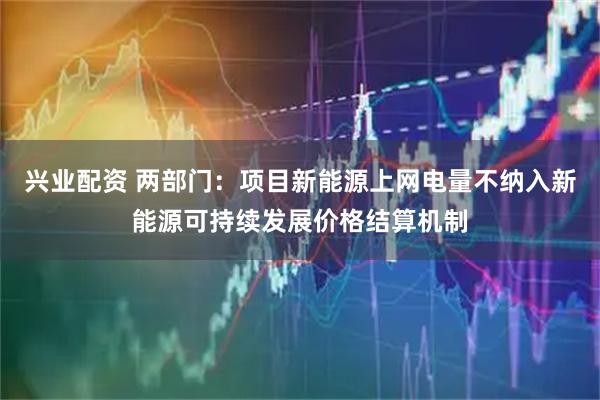 兴业配资 两部门：项目新能源上网电量不纳入新能源可持续发展价格结算机制