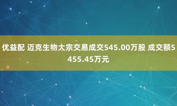 优益配 迈克生物大宗交易成交545.00万股 成交额5455.45万元