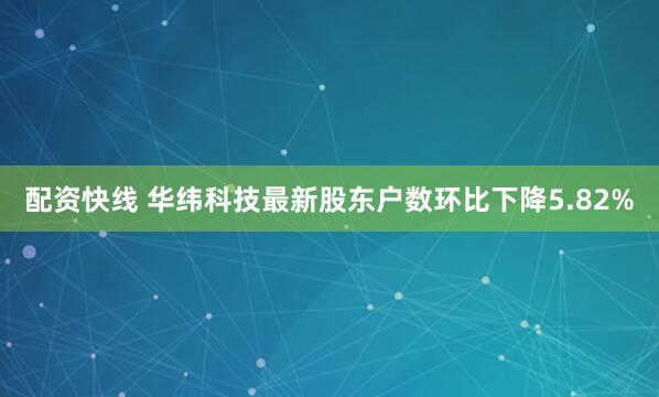 配资快线 华纬科技最新股东户数环比下降5.82%
