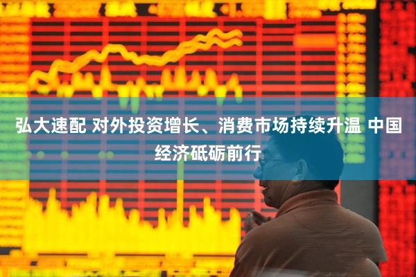 弘大速配 对外投资增长、消费市场持续升温 中国经济砥砺前行