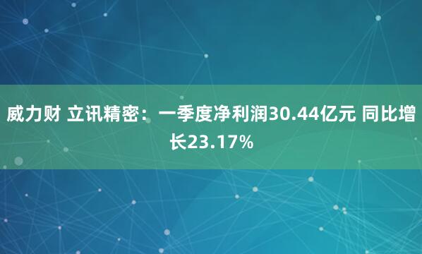 威力财 立讯精密：一季度净利润30.44亿元 同比增长23.17%