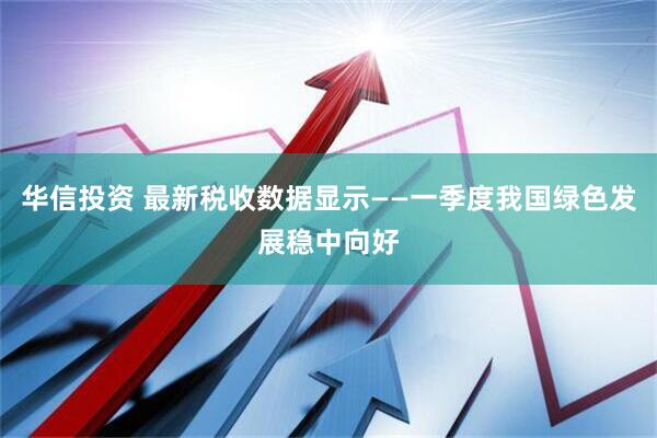 华信投资 最新税收数据显示——一季度我国绿色发展稳中向好