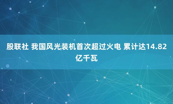 股联社 我国风光装机首次超过火电 累计达14.82亿千瓦