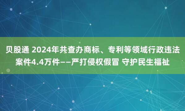 贝股通 2024年共查办商标、专利等领域行政违法案件4.4万件——严打侵权假冒 守护民生福祉