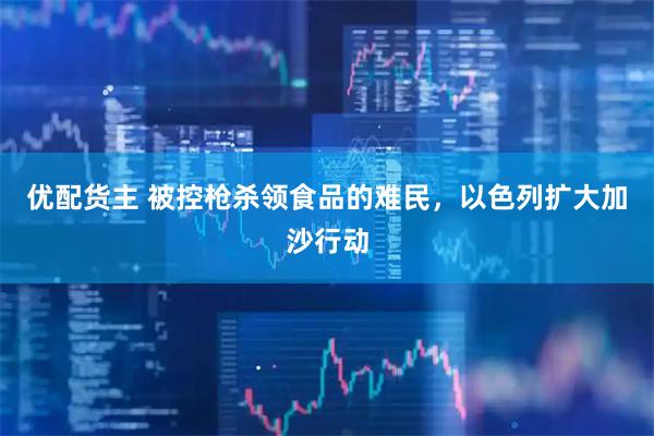优配货主 被控枪杀领食品的难民，以色列扩大加沙行动