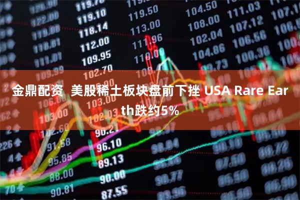 金鼎配资  美股稀土板块盘前下挫 USA Rare Earth跌约5%