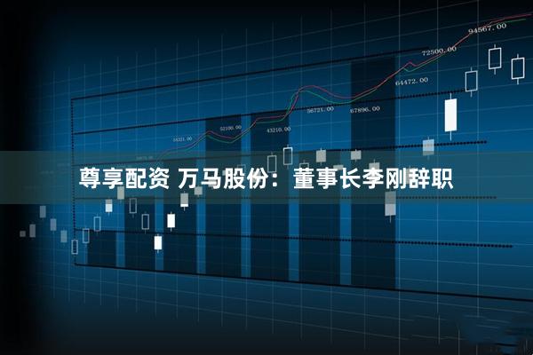 尊享配资 万马股份：董事长李刚辞职