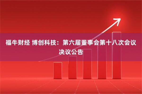 福牛财经 博创科技：第六届董事会第十八次会议决议公告