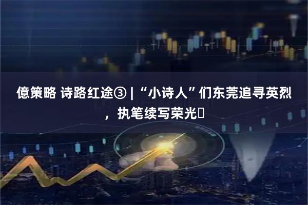 億策略 诗路红途③ | “小诗人”们东莞追寻英烈，执笔续写荣光‌