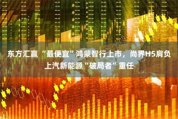 东方汇赢 “最便宜”鸿蒙智行上市，尚界H5肩负上汽新能源“破局者”重任