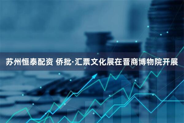 苏州恒泰配资 侨批·汇票文化展在晋商博物院开展