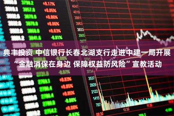 典丰投资 中信银行长春北湖支行走进中建一局开展“金融消保在身边 保障权益防风险”宣教活动
