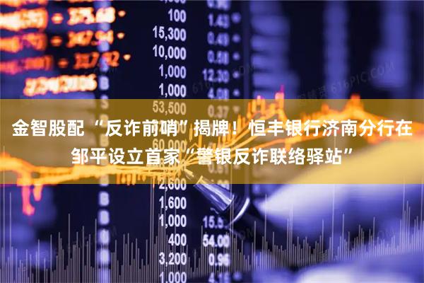 金智股配 “反诈前哨”揭牌！恒丰银行济南分行在邹平设立首家“警银反诈联络驿站”