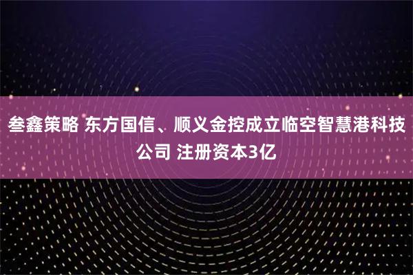 叁鑫策略 东方国信、顺义金控成立临空智慧港科技公司 注册资本3亿