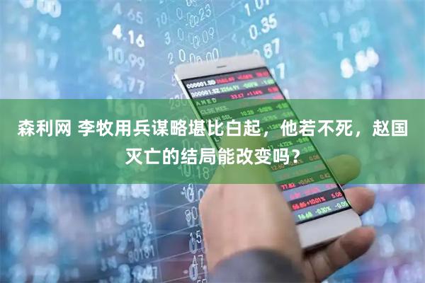森利网 李牧用兵谋略堪比白起，他若不死，赵国灭亡的结局能改变吗？
