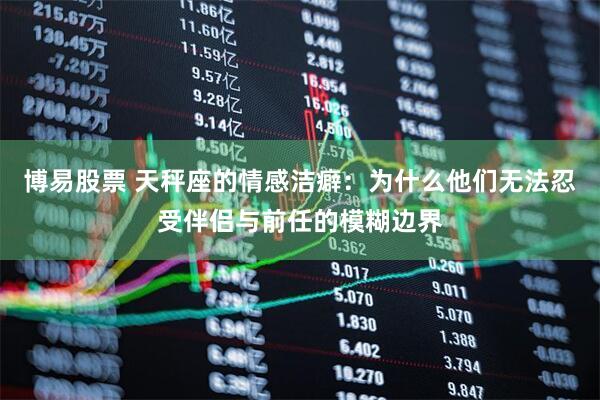博易股票 天秤座的情感洁癖：为什么他们无法忍受伴侣与前任的模糊边界