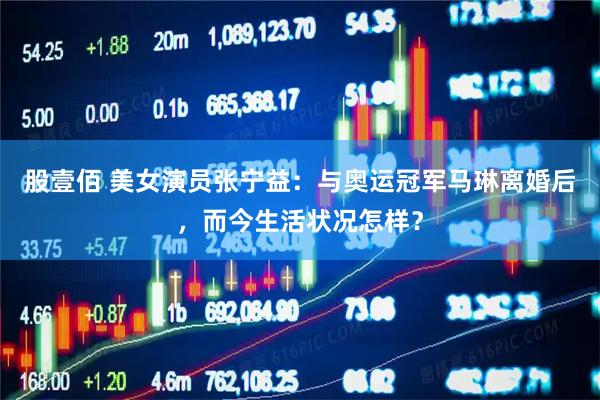 股壹佰 美女演员张宁益：与奥运冠军马琳离婚后，而今生活状况怎样？