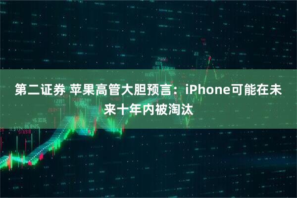 第二证券 苹果高管大胆预言：iPhone可能在未来十年内被淘汰