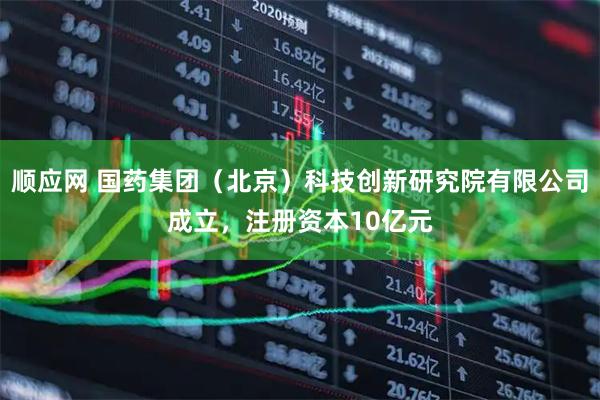 顺应网 国药集团（北京）科技创新研究院有限公司成立，注册资本10亿元