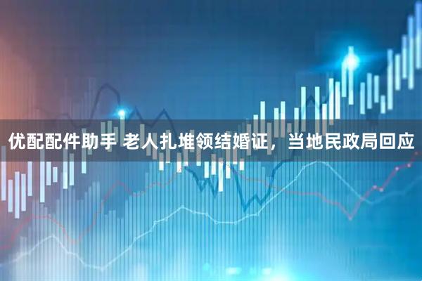 优配配件助手 老人扎堆领结婚证，当地民政局回应