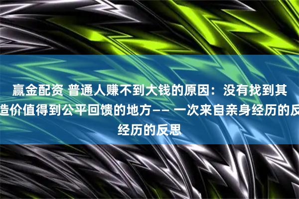 赢金配资 普通人赚不到大钱的原因：没有找到其创造价值得到公平回馈的地方—— 一次来自亲身经历的反思