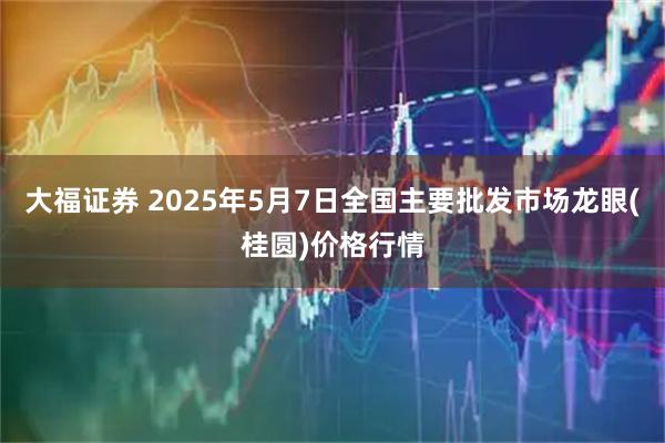 大福证券 2025年5月7日全国主要批发市场龙眼(桂圆)价格行情