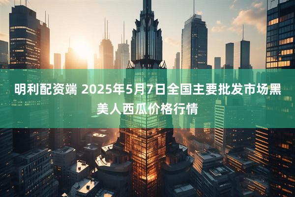明利配资端 2025年5月7日全国主要批发市场黑美人西瓜价格行情